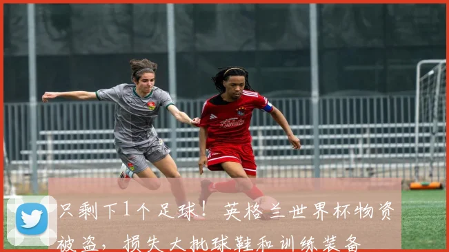 只剩下1个足球！英格兰世界杯物资被盗，损失大批球鞋和训练装备